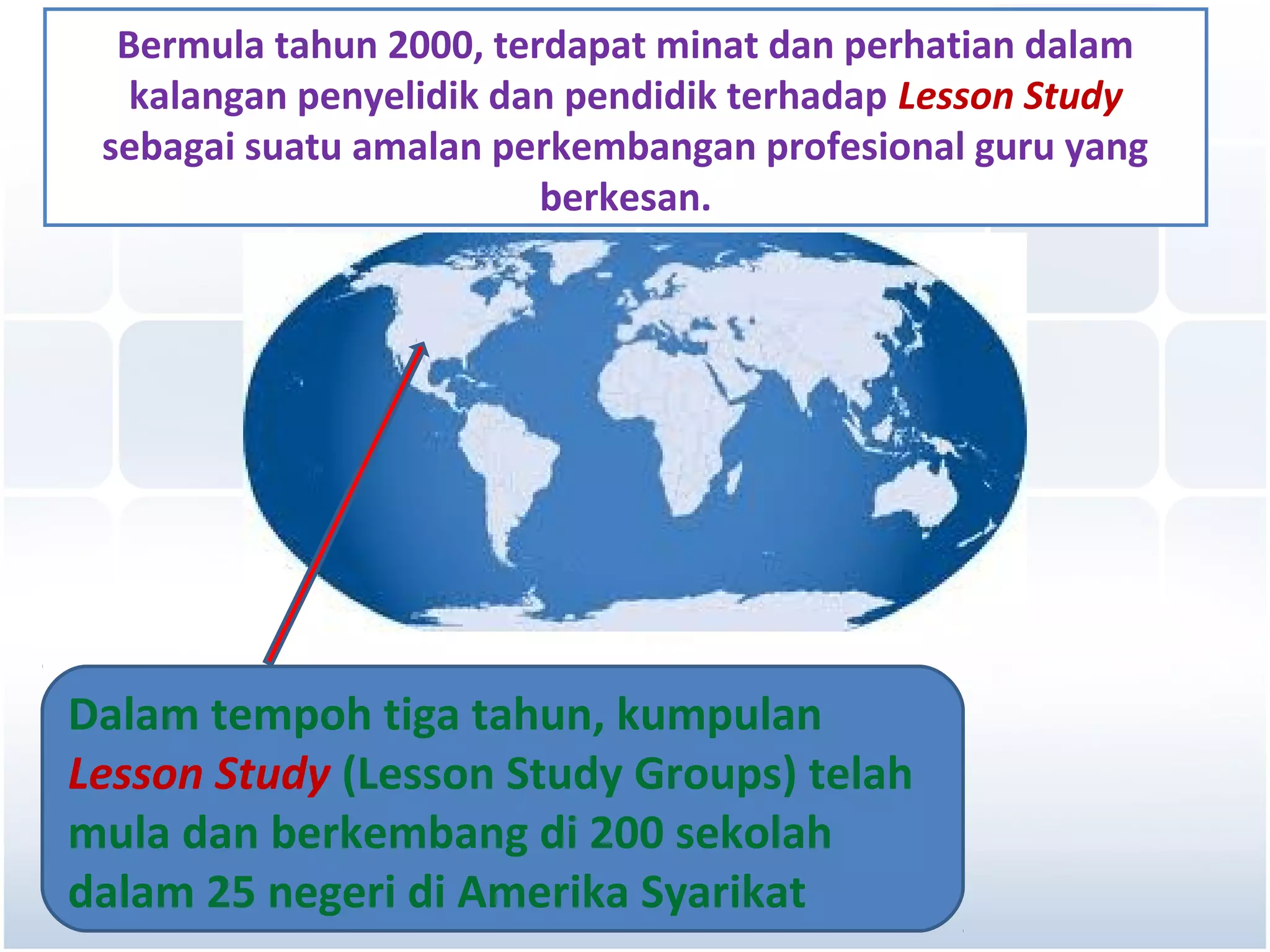 Bermula tahun 2000, terdapat minat dan perhatian dalam
   kalangan penyelidik dan pendidik terhadap Lesson Study
 sebagai suatu amalan perkembangan profesional guru yang
                         berkesan.




Dalam tempoh tiga tahun, kumpulan
Lesson Study (Lesson Study Groups) telah
mula dan berkembang di 200 sekolah
dalam 25 negeri di Amerika Syarikat
 