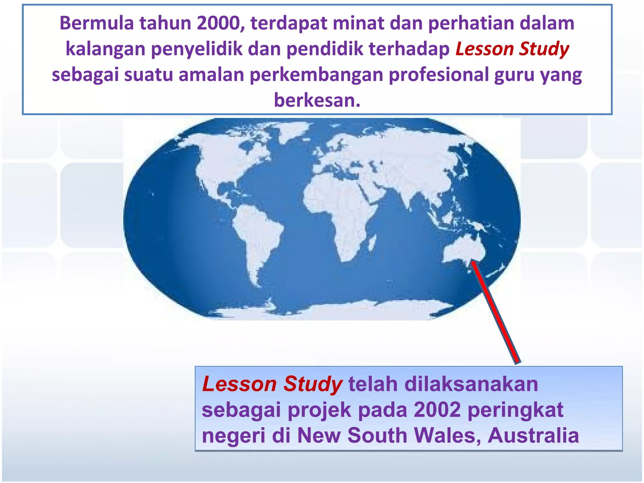 Bermula tahun 2000, terdapat minat dan perhatian dalam
  kalangan penyelidik dan pendidik terhadap Lesson Study
sebagai suatu amalan perkembangan profesional guru yang
                        berkesan.




               Lesson Study telah dilaksanakan
               sebagai projek pada 2002 peringkat
               negeri di New South Wales, Australia
 