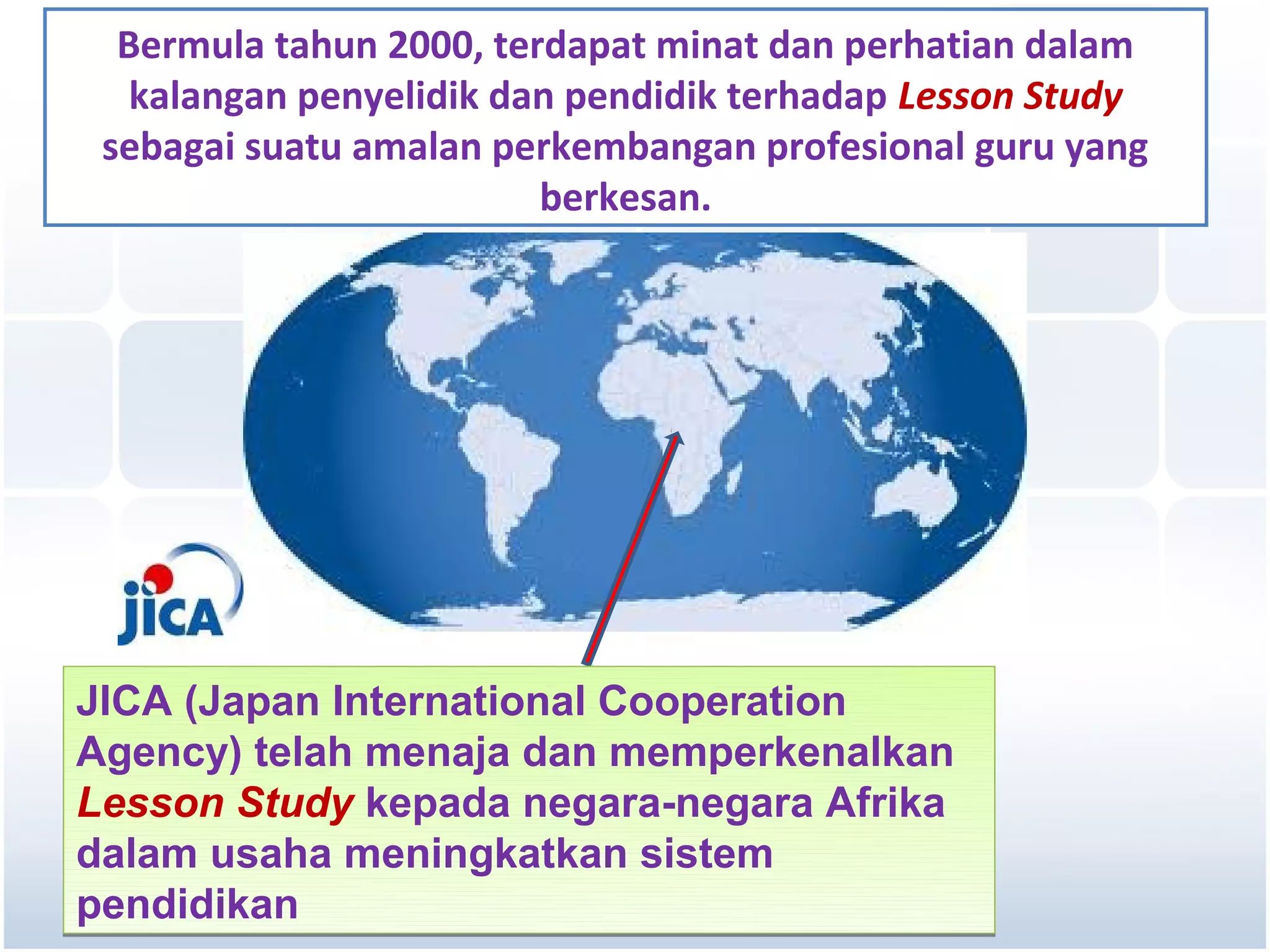 Bermula tahun 2000, terdapat minat dan perhatian dalam
   kalangan penyelidik dan pendidik terhadap Lesson Study
 sebagai suatu amalan perkembangan profesional guru yang
                         berkesan.




JICA (Japan International Cooperation
Agency) telah menaja dan memperkenalkan
Lesson Study kepada negara-negara Afrika
dalam usaha meningkatkan sistem
pendidikan
 