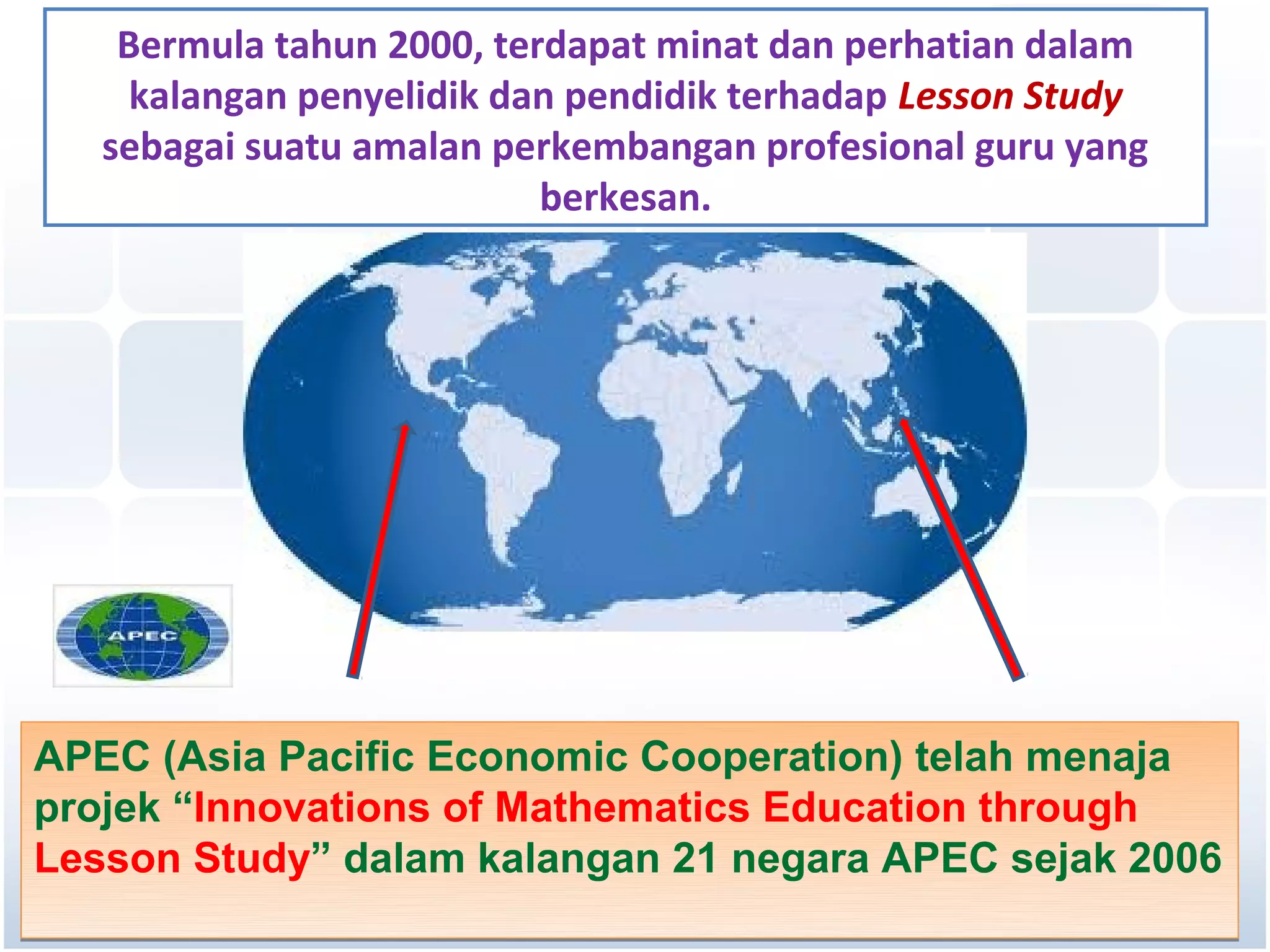 Bermula tahun 2000, terdapat minat dan perhatian dalam
     kalangan penyelidik dan pendidik terhadap Lesson Study
   sebagai suatu amalan perkembangan profesional guru yang
                           berkesan.




APEC (Asia Pacific Economic Cooperation) telah menaja
projek “Innovations of Mathematics Education through
Lesson Study” dalam kalangan 21 negara APEC sejak 2006
 