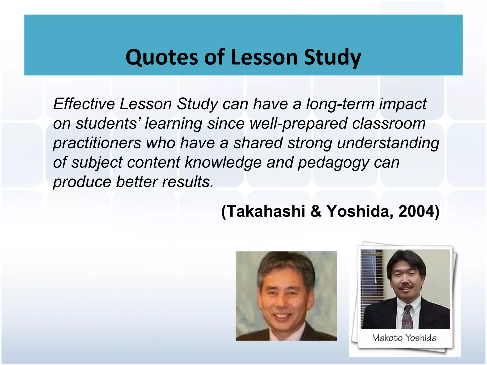Quotes of Lesson Study
Effective Lesson Study can have a long-term impact
on students’ learning since well-prepared classroom
practitioners who have a shared strong understanding
of subject content knowledge and pedagogy can
produce better results.
                      (Takahashi & Yoshida, 2004)
 