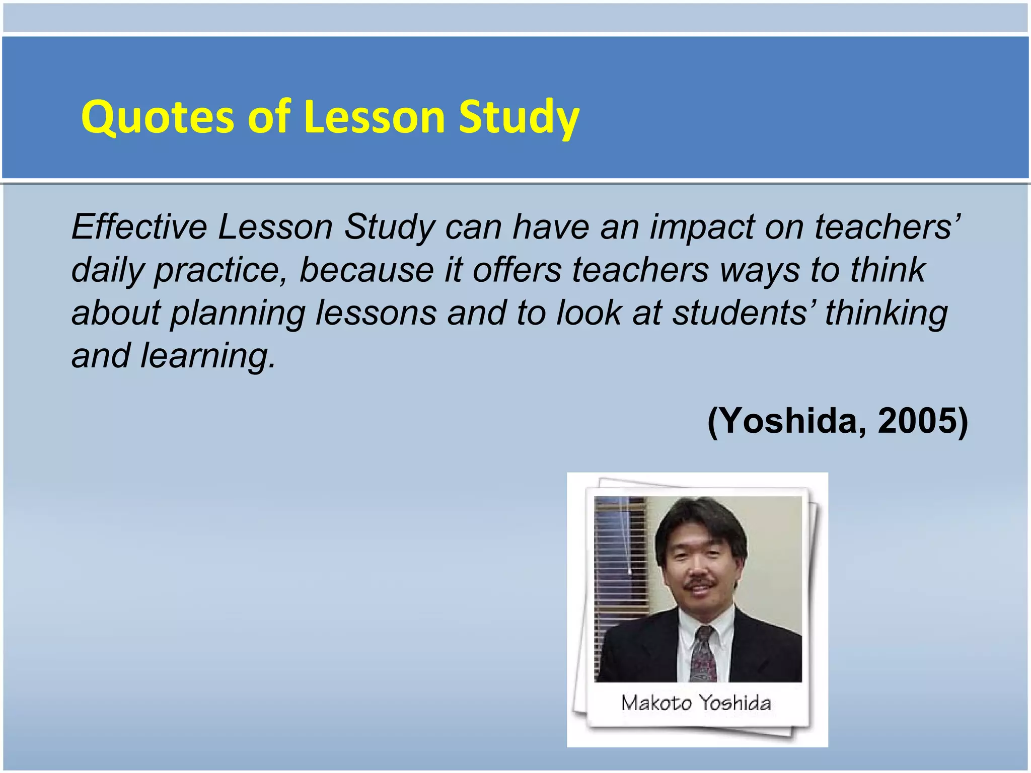 Quotes of Lesson Study

Effective Lesson Study can have an impact on teachers’
daily practice, because it offers teachers ways to think
about planning lessons and to look at students’ thinking
and learning.
                                        (Yoshida, 2005)
 