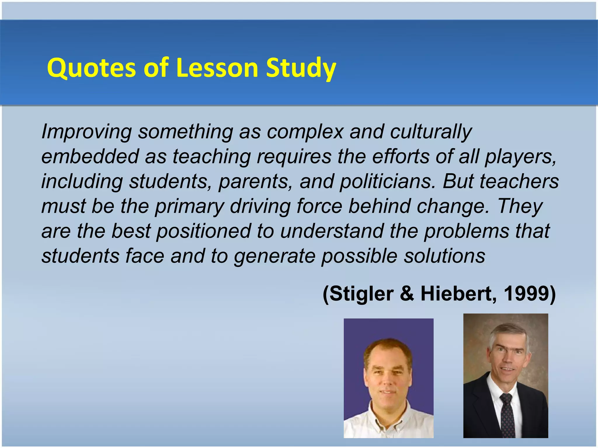 Quotes of Lesson Study

Improving something as complex and culturally
embedded as teaching requires the efforts of all players,
including students, parents, and politicians. But teachers
must be the primary driving force behind change. They
are the best positioned to understand the problems that
students face and to generate possible solutions
                               (Stigler & Hiebert, 1999)
 