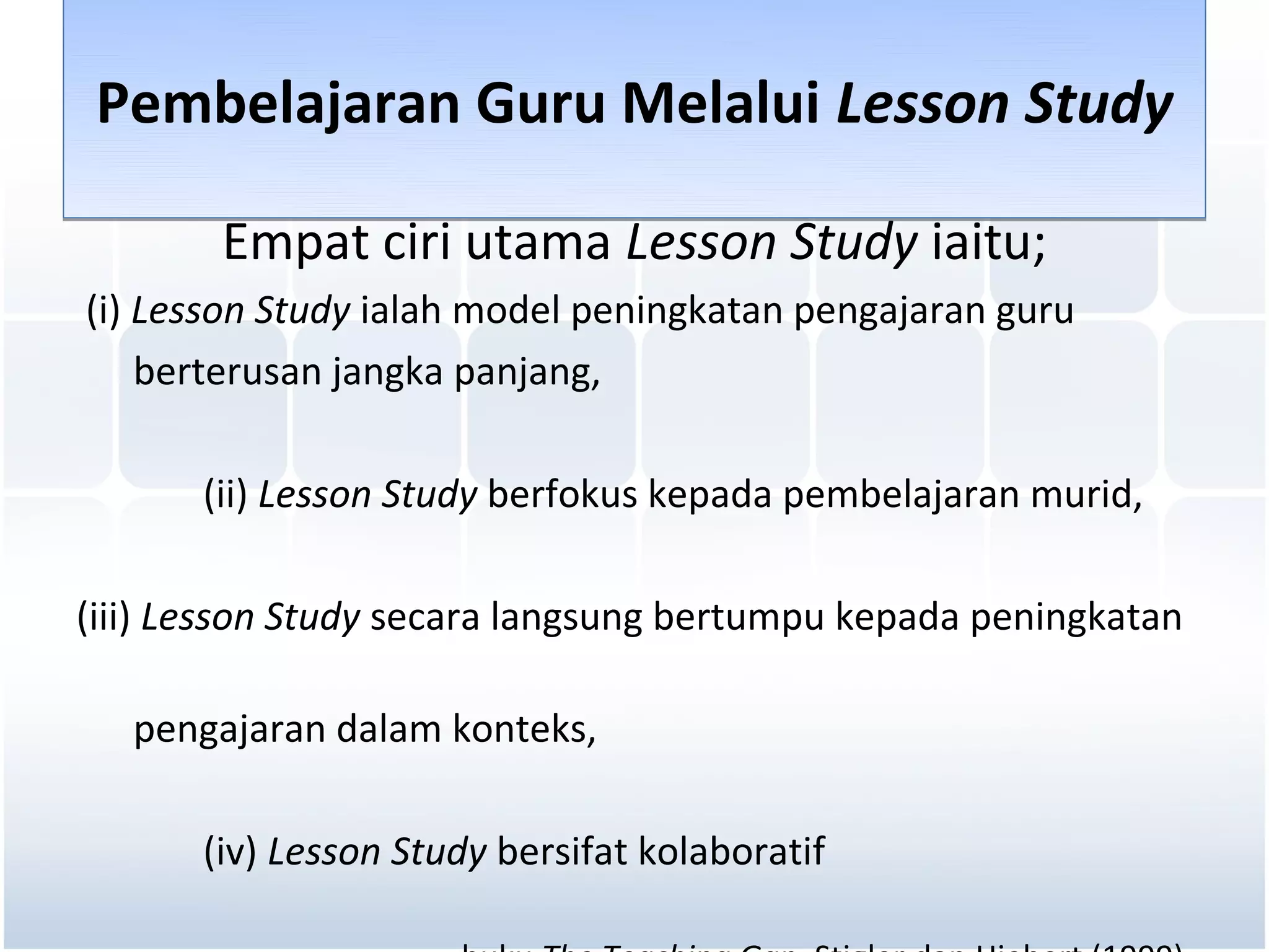 Pembelajaran Guru Melalui Lesson Study

        Empat ciri utama Lesson Study iaitu;
(i) Lesson Study ialah model peningkatan pengajaran guru
    berterusan jangka panjang,

       (ii) Lesson Study berfokus kepada pembelajaran murid,

(iii) Lesson Study secara langsung bertumpu kepada peningkatan

   pengajaran dalam konteks,

       (iv) Lesson Study bersifat kolaboratif
 