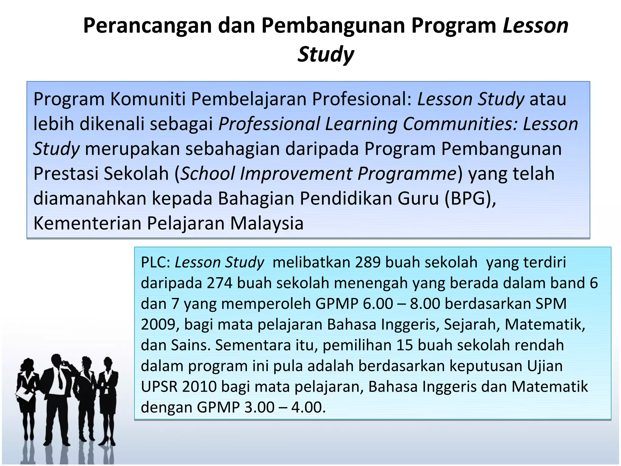 Perancangan dan Pembangunan Program Lesson
                        Study
Program Komuniti Pembelajaran Profesional: Lesson Study atau
lebih dikenali sebagai Professional Learning Communities: Lesson
Study merupakan sebahagian daripada Program Pembangunan
Prestasi Sekolah (School Improvement Programme) yang telah
diamanahkan kepada Bahagian Pendidikan Guru (BPG),
Kementerian Pelajaran Malaysia
            PLC: Lesson Study melibatkan 289 buah sekolah yang terdiri
            daripada 274 buah sekolah menengah yang berada dalam band 6
            dan 7 yang memperoleh GPMP 6.00 – 8.00 berdasarkan SPM
            2009, bagi mata pelajaran Bahasa Inggeris, Sejarah, Matematik,
            dan Sains. Sementara itu, pemilihan 15 buah sekolah rendah
            dalam program ini pula adalah berdasarkan keputusan Ujian
            UPSR 2010 bagi mata pelajaran, Bahasa Inggeris dan Matematik
            dengan GPMP 3.00 – 4.00.
 