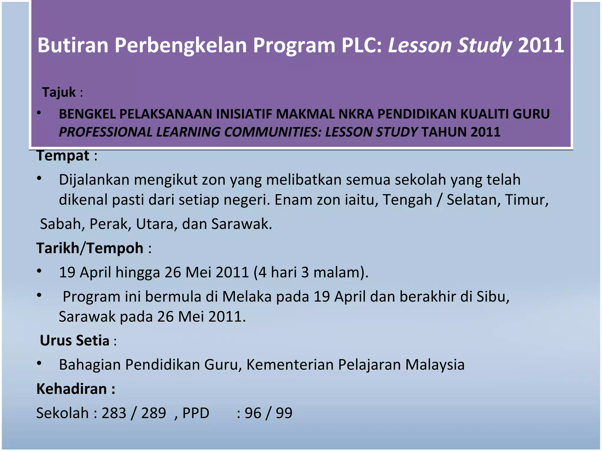 Butiran Perbengkelan Program PLC: Lesson Study 2011
 Tajuk :
• BENGKEL PELAKSANAAN INISIATIF MAKMAL NKRA PENDIDIKAN KUALITI GURU
    PROFESSIONAL LEARNING COMMUNITIES: LESSON STUDY TAHUN 2011
Tempat :
• Dijalankan mengikut zon yang melibatkan semua sekolah yang telah
   dikenal pasti dari setiap negeri. Enam zon iaitu, Tengah / Selatan, Timur,
 Sabah, Perak, Utara, dan Sarawak.
Tarikh/Tempoh :
• 19 April hingga 26 Mei 2011 (4 hari 3 malam).
• Program ini bermula di Melaka pada 19 April dan berakhir di Sibu,
   Sarawak pada 26 Mei 2011.
 Urus Setia :
• Bahagian Pendidikan Guru, Kementerian Pelajaran Malaysia
Kehadiran :
Sekolah : 283 / 289 , PPD     : 96 / 99
 