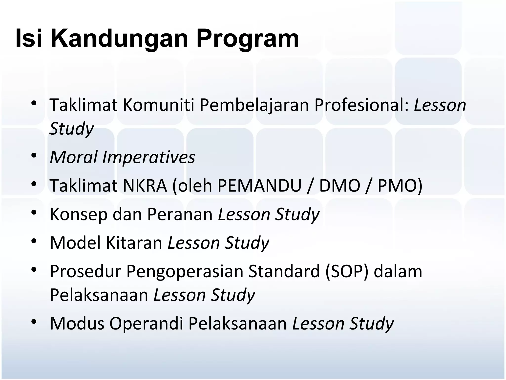 Isi Kandungan Program

 • Taklimat Komuniti Pembelajaran Profesional: Lesson
   Study
 • Moral Imperatives
 • Taklimat NKRA (oleh PEMANDU / DMO / PMO)
 • Konsep dan Peranan Lesson Study
 • Model Kitaran Lesson Study
 • Prosedur Pengoperasian Standard (SOP) dalam
   Pelaksanaan Lesson Study
 • Modus Operandi Pelaksanaan Lesson Study
 