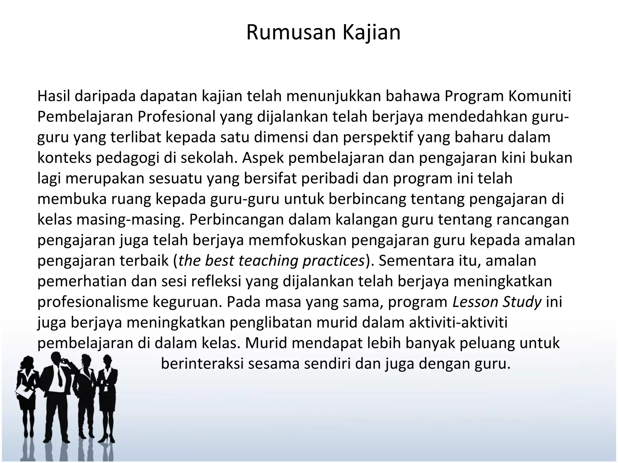 Rumusan Kajian

Hasil daripada dapatan kajian telah menunjukkan bahawa Program Komuniti
Pembelajaran Profesional yang dijalankan telah berjaya mendedahkan guru-
guru yang terlibat kepada satu dimensi dan perspektif yang baharu dalam
konteks pedagogi di sekolah. Aspek pembelajaran dan pengajaran kini bukan
lagi merupakan sesuatu yang bersifat peribadi dan program ini telah
membuka ruang kepada guru-guru untuk berbincang tentang pengajaran di
kelas masing-masing. Perbincangan dalam kalangan guru tentang rancangan
pengajaran juga telah berjaya memfokuskan pengajaran guru kepada amalan
pengajaran terbaik (the best teaching practices). Sementara itu, amalan
pemerhatian dan sesi refleksi yang dijalankan telah berjaya meningkatkan
profesionalisme keguruan. Pada masa yang sama, program Lesson Study ini
juga berjaya meningkatkan penglibatan murid dalam aktiviti-aktiviti
pembelajaran di dalam kelas. Murid mendapat lebih banyak peluang untuk
                  berinteraksi sesama sendiri dan juga dengan guru.
 