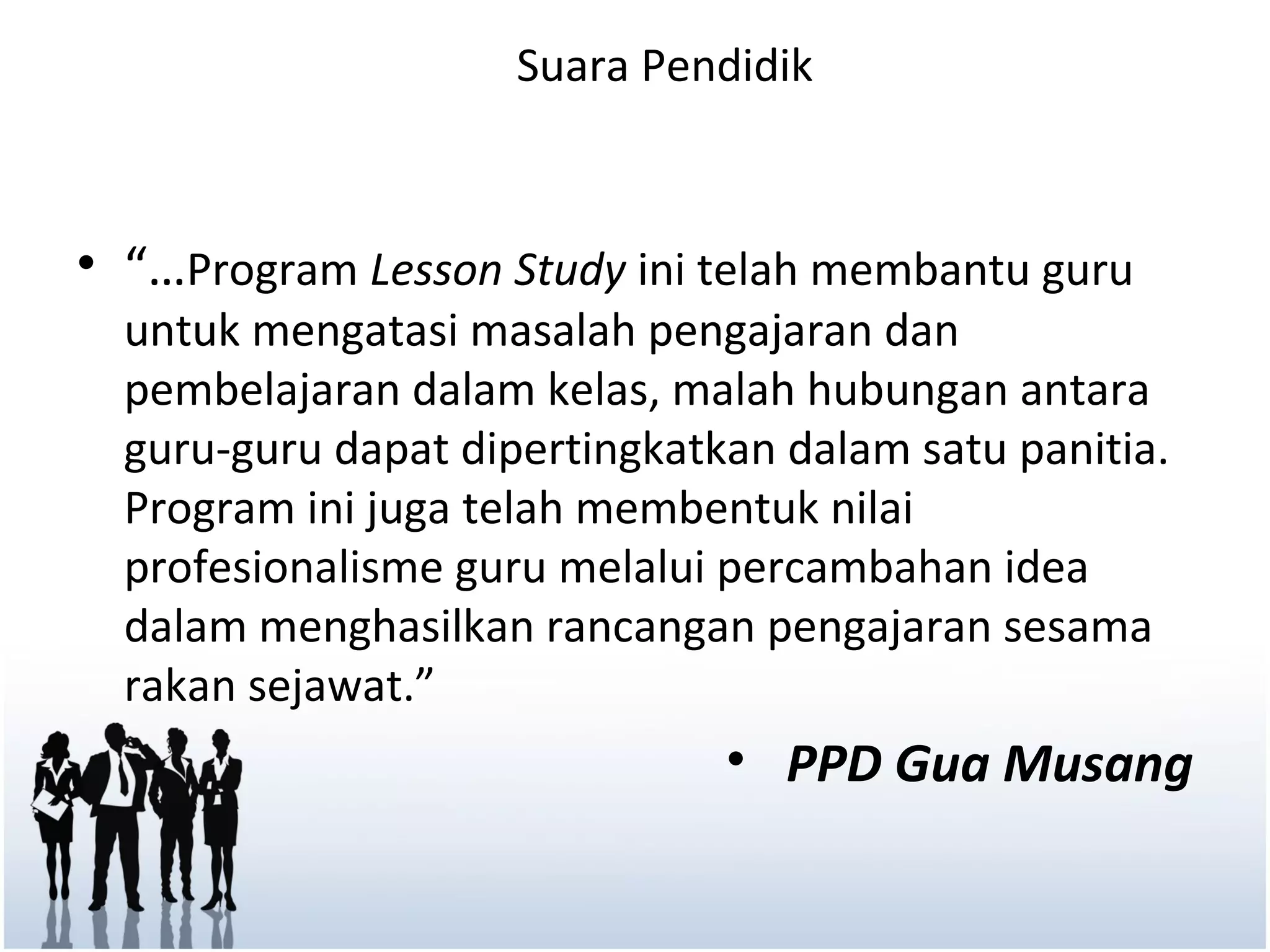 Suara Pendidik



• “…Program Lesson Study ini telah membantu guru
  untuk mengatasi masalah pengajaran dan
  pembelajaran dalam kelas, malah hubungan antara
  guru-guru dapat dipertingkatkan dalam satu panitia.
  Program ini juga telah membentuk nilai
  profesionalisme guru melalui percambahan idea
  dalam menghasilkan rancangan pengajaran sesama
  rakan sejawat.”
                               • PPD Gua Musang
 