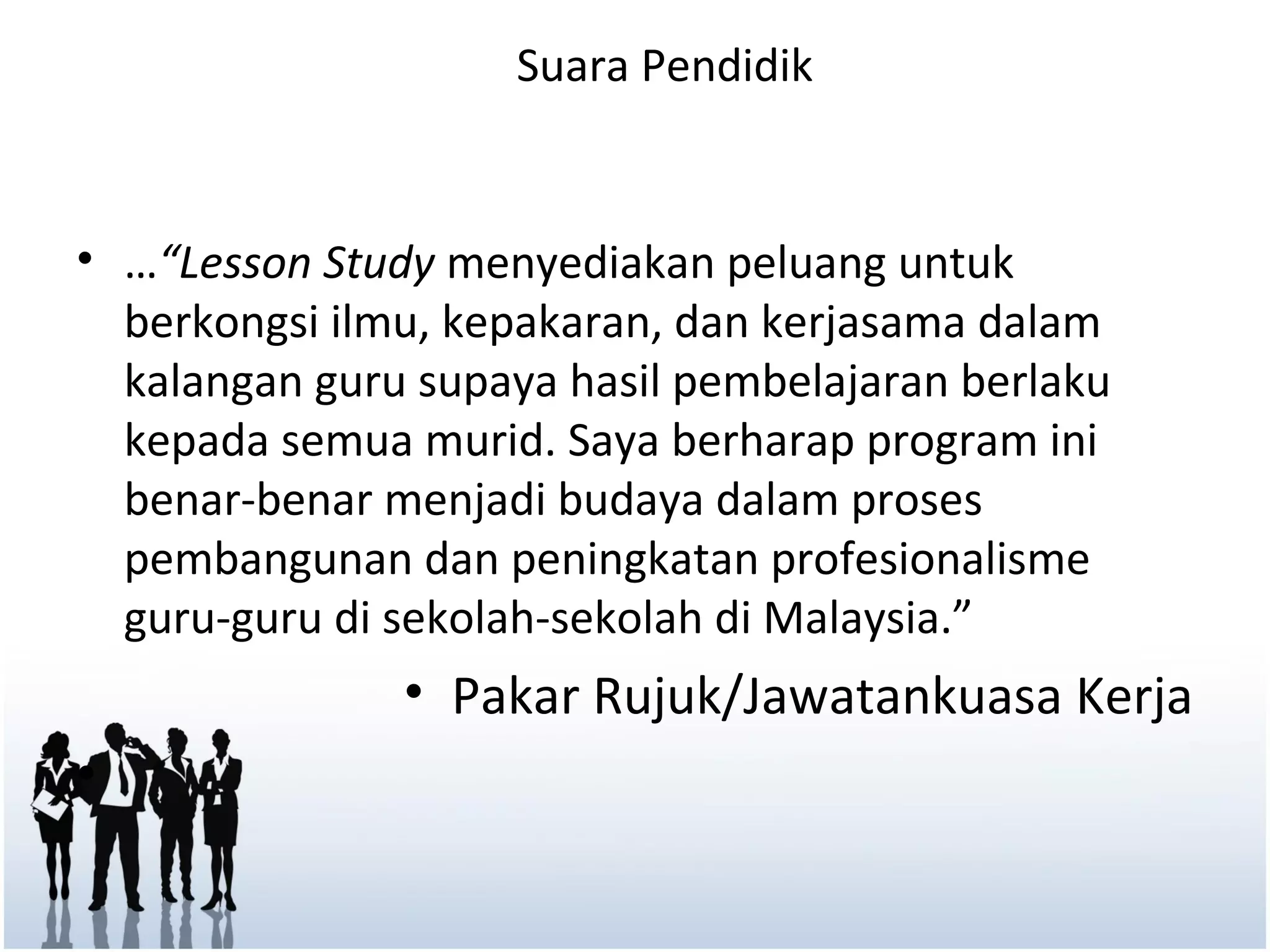 Suara Pendidik


• …“Lesson Study menyediakan peluang untuk
  berkongsi ilmu, kepakaran, dan kerjasama dalam
  kalangan guru supaya hasil pembelajaran berlaku
  kepada semua murid. Saya berharap program ini
  benar-benar menjadi budaya dalam proses
  pembangunan dan peningkatan profesionalisme
  guru-guru di sekolah-sekolah di Malaysia.”
               • Pakar Rujuk/Jawatankuasa Kerja
•
 