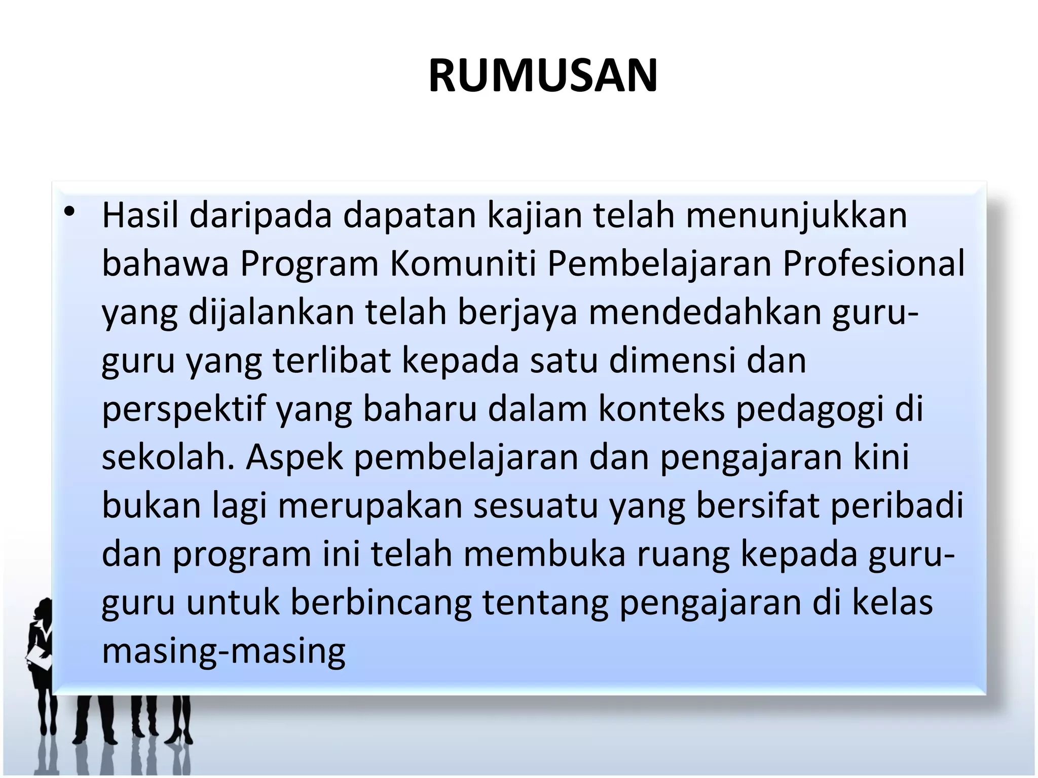 RUMUSAN

• Hasil daripada dapatan kajian telah menunjukkan
  bahawa Program Komuniti Pembelajaran Profesional
  yang dijalankan telah berjaya mendedahkan guru-
  guru yang terlibat kepada satu dimensi dan
  perspektif yang baharu dalam konteks pedagogi di
  sekolah. Aspek pembelajaran dan pengajaran kini
  bukan lagi merupakan sesuatu yang bersifat peribadi
  dan program ini telah membuka ruang kepada guru-
  guru untuk berbincang tentang pengajaran di kelas
  masing-masing
 