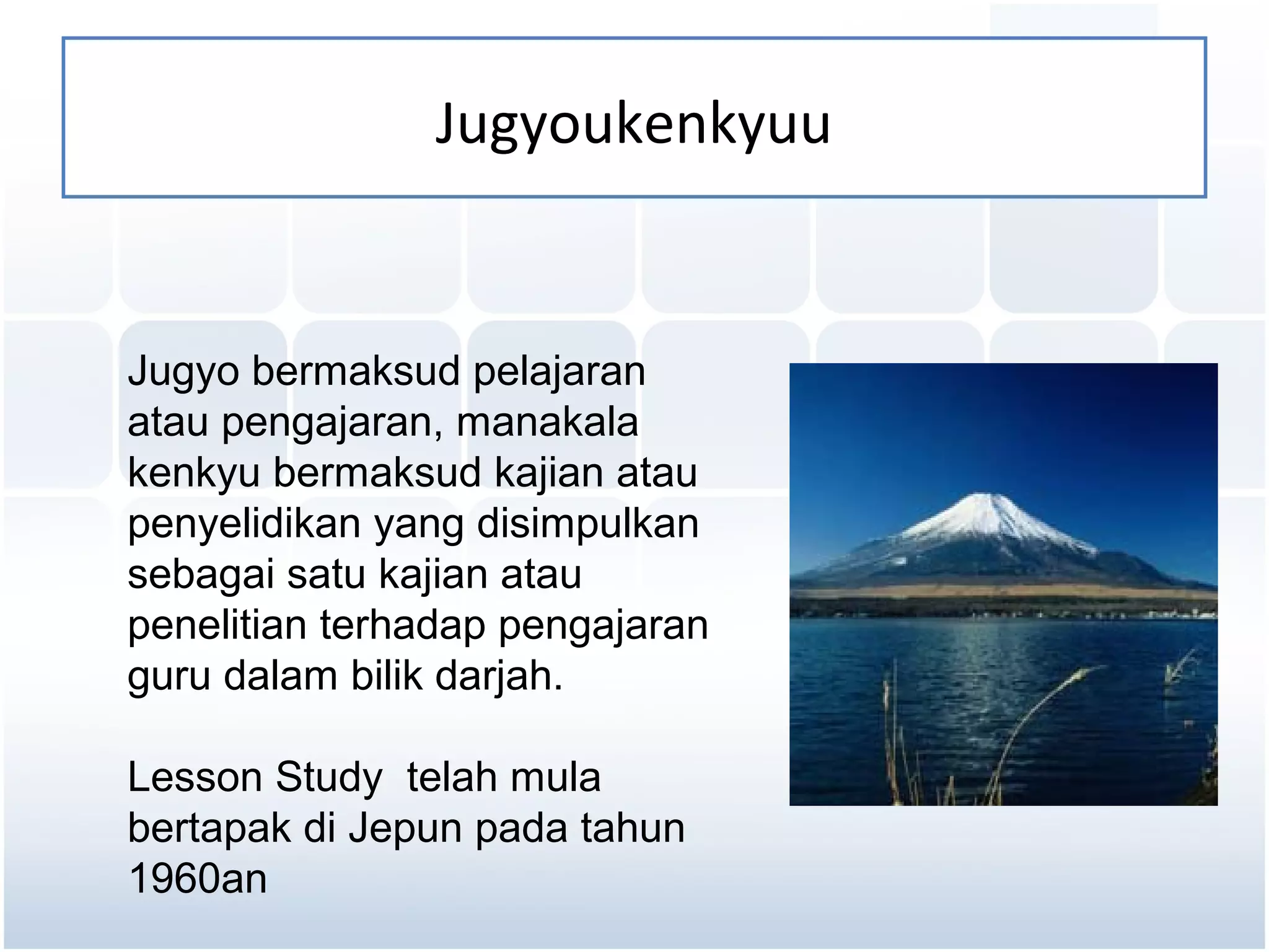 Jugyoukenkyuu


Jugyo bermaksud pelajaran
atau pengajaran, manakala
kenkyu bermaksud kajian atau
penyelidikan yang disimpulkan
sebagai satu kajian atau
penelitian terhadap pengajaran
guru dalam bilik darjah.

Lesson Study telah mula
bertapak di Jepun pada tahun
1960an
 