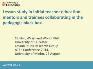 Lesson study in initial teacher education: 
mentors and trainees collaborating in the 
pedagogic black box 
Cajkler, Wasyl and Wood, Phil 
University of Leicester 
Lesson Study Research Group 
ATEE Conference 2014, 
University of Minho, 26 August 
www.le.ac.uk 
 