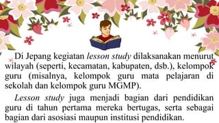 Di Jepang kegiatan lesson study dilaksanakan menurut
wilayah (seperti, kecamatan, kabupaten, dsb.), kelompok
guru (misalnya, kelompok guru mata pelajaran di
sekolah dan kelompok guru MGMP).
Lesson study juga menjadi bagian dari pendidikan
guru di tahun pertama mereka bertugas, serta sebagai
bagian dari asosiasi maupun institusi pendidikan.
 