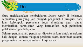 Do
Guru melaksanakan pembelajaran lesson study di kelasnya
sementara guru yang lain menjadi pengamat. Guru-guru dari
luar kelompok perencana juga diundang agar dapat
memberikan saran-saran yang bermanfaat bagi perbaikan
pelaksanaan pembelajaran.
Selama pengamatan, pengamat diperkenankan untuk merekam
baik dengan kamera maupun perekam suara, membuat catatan
pengamatan dan menyalin hasil kerja siswa.
 