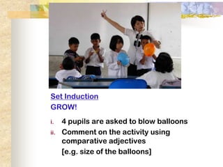 Set Induction
GROW!
i.    4 pupils are asked to blow balloons
ii.   Comment on the activity using
      comparative adjectives
      [e.g. size of the balloons]
 