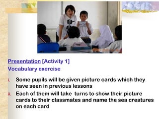 Presentation [Activity 1]
Vocabulary exercise

i.    Some pupils will be given picture cards which they
      have seen in previous lessons
ii.   Each of them will take turns to show their picture
      cards to their classmates and name the sea creatures
      on each card
 