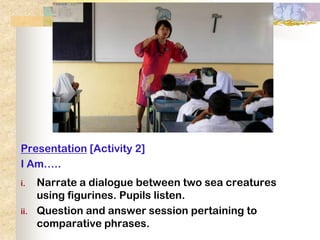 Presentation [Activity 2]
I Am…..
i.    Narrate a dialogue between two sea creatures
      using figurines. Pupils listen.
ii.   Question and answer session pertaining to
      comparative phrases.
 