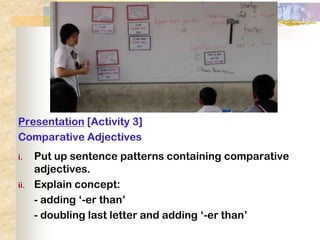 Presentation [Activity 3]
Comparative Adjectives
i.    Put up sentence patterns containing comparative
      adjectives.
ii.   Explain concept:
      - adding ‘-er than’
      - doubling last letter and adding ‘-er than’
 