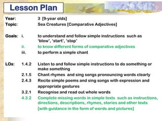 Lesson Plan
Year:            3 [9-year olds]
Topic:           Sea Creatures [Comparative Adjectives]

Goals: i.        to understand and follow simple instructions such as
                 ‘blow’, ‘start’, ‘stop’
         ii.     to know different forms of comparative adjectives
                    understand the concept of comparative adjectives
         iii.    to perform a simple chant

LOs:     1.4.2   Listen to and follow simple instructions to do something or
                 make something
         2.1.5   Chant rhymes and sing songs pronouncing words clearly
         2.4.3   Recite simple poems and sing songs with expression and
                 appropriate gestures
         3.2.1   Recognise and read out whole words
         4.3.2
         3.6.4   Complete missing words in simple texts such as instructions,
                 Pick out words that show comparison
                 directions, descriptions, rhymes, stories and other texts
                 [with guidance in the form of words and pictures]
 