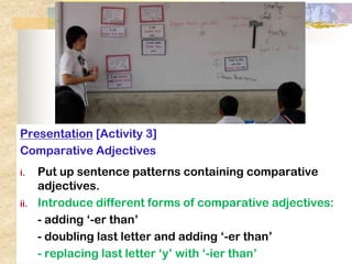 Presentation [Activity 3]
Comparative Adjectives
i.    Put up sentence patterns containing comparative
      adjectives.
ii.   Explain concept: forms of comparative adjectives:
      Introduce different
      - adding ‘-er than’
      - doubling last letter and adding ‘-er than’
      - replacing last letter ‘y’ with ‘-ier than’
 