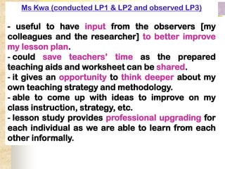 Ms Kwa (conducted LP1 & LP2 and observed LP3)

- useful to have input from the observers [my
colleagues and the researcher] to better improve
my lesson plan.
- could save teachers’ time as the prepared
teaching aids and worksheet can be shared.
- it gives an opportunity to think deeper about my
own teaching strategy and methodology.
- able to come up with ideas to improve on my
class instruction, strategy, etc.
- lesson study provides professional upgrading for
each individual as we are able to learn from each
other informally.
 