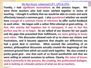 Ms Nor Azura (observed LP1, LP2 & LP3)
Frankly, I had significant reservations as the process began. We
were three teachers who had never worked together in terms of
teaching. I thought it unlikely that we would be able to create and work
effectively toward a common goal. I also questioned whether we would
have enough of a common frame of reference to offer useful feedback
to each other. We began with a rather fitful attempt at goal-setting. At
first, this activity felt hopeless but in retrospect, it was in fact the
perfect way for us to begin. As we talked of our dreams for our pupils
and the gaps that prevented their fulfillment, we were getting to know
each other. This discussion allowed each of us to share our visions and
frustrations, and it became apparent that despite our differences we
had a great deal in common. What seemed like something of an
aimless, philosophical discussion actually created the beginnings of the
common ground from which we could work together. We also created a
pretty good goal - one that each of us found worthwhile and that we
were willing to extend ourselves to achieve. Clearly, the value of lesson
study is primarily in the process, the creating, the professional dialogue,
and in looking at a broader picture of what we do as teachers.
 