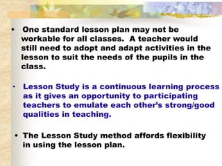 •   One standard lesson plan may not be
    workable for all classes. A teacher would
    still need to adopt and adapt activities in the
    lesson to suit the needs of the pupils in the
    class.

•   Lesson Study is a continuous learning process
    as it gives an opportunity to participating
    teachers to emulate each other’s strong/good
    qualities in teaching.

• The Lesson Study method affords flexibility
  in using the lesson plan.
 