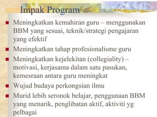Impak Program
   Meningkatkan kemahiran guru – menggunakan
    BBM yang sesuai, teknik/strategi pengajaran
    yang efektif
   Meningkatkan tahap profesionalisme guru
   Meningkatkan kejelekitan (collegiality) –
    motivasi, kerjasama dalam satu pasukan,
    kemesraan antara guru meningkat
   Wujud budaya perkongsian ilmu
   Murid lebih seronok belajar, penggunaan BBM
    yang menarik, penglibatan aktif, aktiviti yg
    pelbagai
 