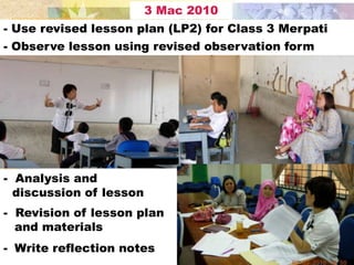 3 Mac 2010
- Use revised lesson plan (LP2) for Class 3 Merpati
- Observe lesson using revised observation form




- Analysis and
  discussion of lesson
- Revision of lesson plan
  and materials
- Write reflection notes
 
