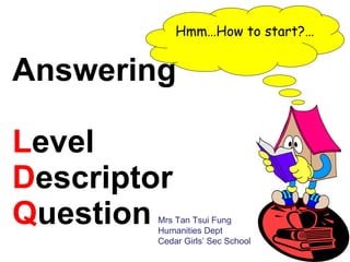 Answering  L evel  D escriptor  Q uestion  Hmm…How to start?… Mrs Tan Tsui Fung Humanities Dept Cedar Girls’ Sec School 