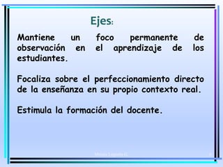 Moises Logroño G. 6
Ejes:
Mantiene un foco permanente de
observación en el aprendizaje de los
estudiantes.
Focaliza sobre el perfeccionamiento directo
de la enseñanza en su propio contexto real.
Estimula la formación del docente.
 