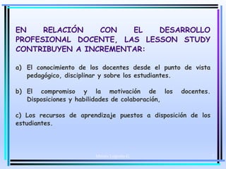 Moises Logroño G. 7
EN RELACIÓN CON EL DESARROLLO
PROFESIONAL DOCENTE, LAS LESSON STUDY
CONTRIBUYEN A INCREMENTAR:
a) El conocimiento de los docentes desde el punto de vista
pedagógico, disciplinar y sobre los estudiantes.
b) El compromiso y la motivación de los docentes.
Disposiciones y habilidades de colaboración,
c) Los recursos de aprendizaje puestos a disposición de los
estudiantes.
 