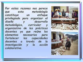 Moises Logroño G. 8
Por estas razones nos parece
que esta metodología
constituye un enfoque
privilegiado para organizar el
diseño y desarrollo
metodológico, curricular y
organizativo de las prácticas
docentes ya que reúne los
elementos necesarios para
fortalecer las capacidades
docentes a través de la
investigación y la acción
colaborativa.
 
