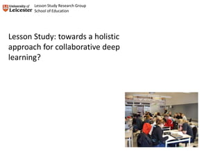 Lesson Study: towards a holistic
approach for collaborative deep
learning?
Lesson Study Research Group
School of Education
 