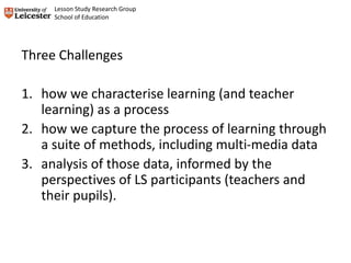 Three Challenges
1. how we characterise learning (and teacher
learning) as a process
2. how we capture the process of learning through
a suite of methods, including multi-media data
3. analysis of those data, informed by the
perspectives of LS participants (teachers and
their pupils).
Lesson Study Research Group
School of Education
 