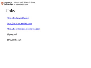 Links
http://leicls.weebly.com
http://SCITTLs.weebly.com
http://hereflections.wordpress.com
@geogphil
pbw2@le.ac.uk
Lesson Study Research Group
School of Education
 