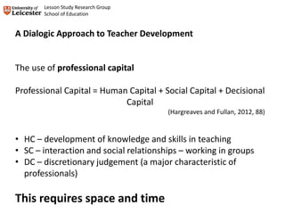 A Dialogic Approach to Teacher Development
The use of professional capital
Professional Capital = Human Capital + Social Capital + Decisional
Capital
(Hargreaves and Fullan, 2012, 88)
• HC – development of knowledge and skills in teaching
• SC – interaction and social relationships – working in groups
• DC – discretionary judgement (a major characteristic of
professionals)
This requires space and time
Lesson Study Research Group
School of Education
 