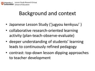 Background and context
• Japanese Lesson Study (‘jugyou kenkyuu’ )
• collaborative research-oriented learning
activity (plan-teach-observe-evaluate)
• deeper understanding of students’ learning
leads to continuously refined pedagogy
• contrast: top-down lesson dipping approaches
to teacher development
Lesson Study Research Group
School of Education
 