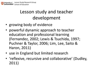 Lesson study and teacher
development
• growing body of evidence
• powerful dynamic approach to teacher
education and professional learning
(Fernandez, 2002; Lewis & Tsuchida, 1997;
Puchner & Taylor, 2006; Lim, Lee, Saito &
Haron, 2011)
• use in England but limited research
• ‘reflexive, recursive and collaborative’ (Dudley,
2011)
Lesson Study Research Group
School of Education
 