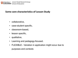• collaborative,
• case-student specific,
• classroom-based,
• lesson specific,
• qualitative,
• Learning and pedagogy-focused.
• FLEXIBLE - Variation in application might occur due to
purposes and contexts
Some core characteristics of Lesson Study
Lesson Study Research Group
School of Education
 
