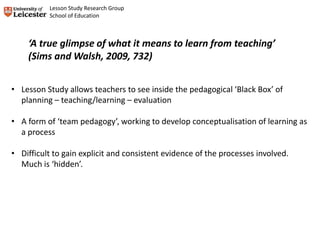 • Lesson Study allows teachers to see inside the pedagogical ‘Black Box’ of
planning – teaching/learning – evaluation
• A form of ‘team pedagogy’, working to develop conceptualisation of learning as
a process
• Difficult to gain explicit and consistent evidence of the processes involved.
Much is ‘hidden’.
‘A true glimpse of what it means to learn from teaching’
(Sims and Walsh, 2009, 732)
Lesson Study Research Group
School of Education
 
