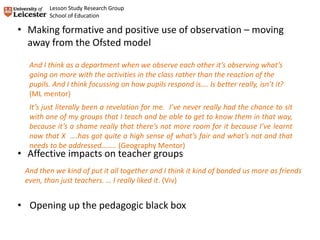 And then we kind of put it all together and I think it kind of bonded us more as friends
even, than just teachers. … I really liked it. (Viv)
It’s just literally been a revelation for me. I’ve never really had the chance to sit
with one of my groups that I teach and be able to get to know them in that way,
because it’s a shame really that there’s not more room for it because I’ve learnt
now that X ….has got quite a high sense of what’s fair and what’s not and that
needs to be addressed…….. (Geography Mentor)
And I think as a department when we observe each other it’s observing what’s
going on more with the activities in the class rather than the reaction of the
pupils. And I think focussing on how pupils respond is…. Is better really, isn’t it?
(ML mentor)
• Making formative and positive use of observation – moving
away from the Ofsted model
• Affective impacts on teacher groups
• Opening up the pedagogic black box
Lesson Study Research Group
School of Education
 