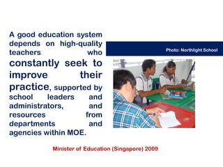 A good education system
depends on high-quality
                                                    Photo: Northlight School
teachers            who
constantly seek to
improve         their
practice, supported by
school    leaders    and
administrators,      and
resources           from
departments          and
agencies within MOE.

           Minister of Education (Singapore) 2009
 