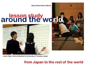 Keys Grade School, Manila




        lesson study
around the world



Junior High School Attached to University of Tsukuba, Japan



                            from Japan to the rest of the world
 