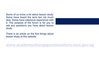 Some of us know a bit about lesson study.
Some have heard the term but not much
else. Some have extensive experience with
it. The purpose of the forum is for you to
ask any questions you have about lesson
study.

There is an article on the first things about
lesson study at this website.


www.academyofsingaporeteachers.moe.gov.sg
 