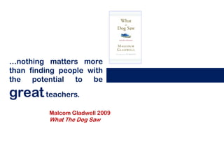 …nothing matters more
than finding people with
the   potential  to  be

great teachers.
          Malcom Gladwell 2009
          What The Dog Saw
 