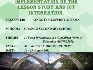 IMPLEMENTATION OF THE LESSON STUDY AND ICT INTEGRATION  PRESENTER:  ANGOTE GEOFFREY ALEEMA SCHOOL: CHANGO SECONDARY SCHOOL THEME: ICT and Informatics in a Globalized World of  Education (IIGWE2011) VENUE: AGA KHAN ACADEMY, MOMBASA. DATE: 16 - 19 August 2011 