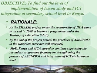 OBJECTIVE : To find out the level of  implementation of lesson study and ICT  integration at secondary school level in Kenya. RATIONALE:  As the SMASSE project under the sponsorship of JICA came to an end in 2008, it become a programme under the Ministry of Education (MoE). By the end of the project period, the practices of ASEI/PDSI in the classroom were not well executed. MoE, Kenya and JICA agreed to continue supporting the secondary programme focusing on strengthening the practice of ASEI-PDSI and integration of ICT at classroom level.  