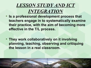 LESSON STUDY AND ICT INTEGRATION Is a professional development process that teachers engage in to systematically examine their practice, with the aim of becoming more effective in the T/L process.  They work collaboratively on it involving planning, teaching, observing and critiquing the lesson in a real classroom. 